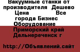 Вакуумные станки от производителя. Дешево › Цена ­ 150 000 - Все города Бизнес » Оборудование   . Приморский край,Дальнереченск г.